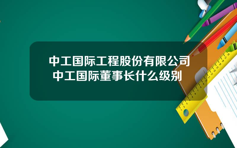 中工国际工程股份有限公司 中工国际董事长什么级别